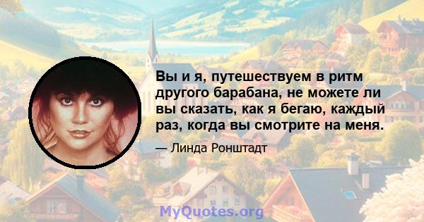 Вы и я, путешествуем в ритм другого барабана, не можете ли вы сказать, как я бегаю, каждый раз, когда вы смотрите на меня.