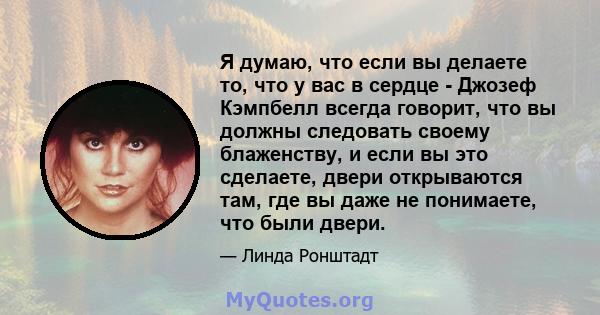 Я думаю, что если вы делаете то, что у вас в сердце - Джозеф Кэмпбелл всегда говорит, что вы должны следовать своему блаженству, и если вы это сделаете, двери открываются там, где вы даже не понимаете, что были двери.