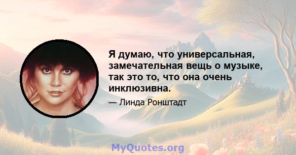 Я думаю, что универсальная, замечательная вещь о музыке, так это то, что она очень инклюзивна.