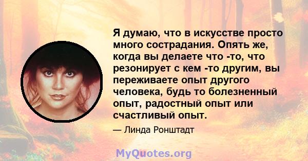 Я думаю, что в искусстве просто много сострадания. Опять же, когда вы делаете что -то, что резонирует с кем -то другим, вы переживаете опыт другого человека, будь то болезненный опыт, радостный опыт или счастливый опыт.