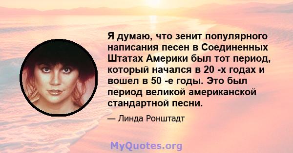 Я думаю, что зенит популярного написания песен в Соединенных Штатах Америки был тот период, который начался в 20 -х годах и вошел в 50 -е годы. Это был период великой американской стандартной песни.