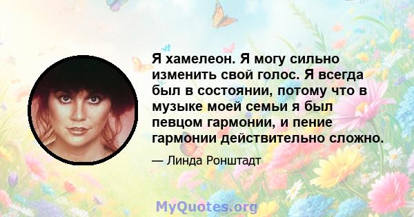 Я хамелеон. Я могу сильно изменить свой голос. Я всегда был в состоянии, потому что в музыке моей семьи я был певцом гармонии, и пение гармонии действительно сложно.