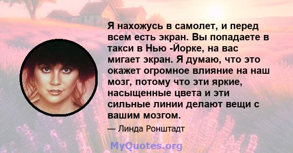 Я нахожусь в самолет, и перед всем есть экран. Вы попадаете в такси в Нью -Йорке, на вас мигает экран. Я думаю, что это окажет огромное влияние на наш мозг, потому что эти яркие, насыщенные цвета и эти сильные линии