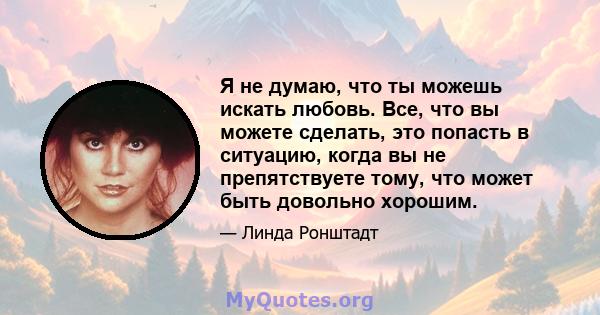 Я не думаю, что ты можешь искать любовь. Все, что вы можете сделать, это попасть в ситуацию, когда вы не препятствуете тому, что может быть довольно хорошим.