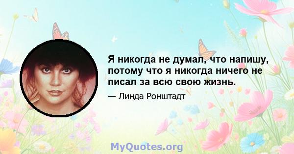 Я никогда не думал, что напишу, потому что я никогда ничего не писал за всю свою жизнь.