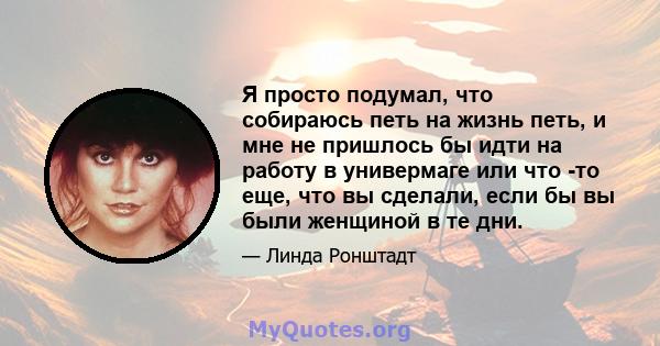 Я просто подумал, что собираюсь петь на жизнь петь, и мне не пришлось бы идти на работу в универмаге или что -то еще, что вы сделали, если бы вы были женщиной в те дни.