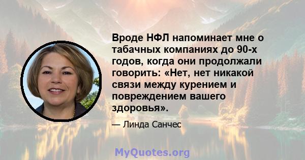 Вроде НФЛ напоминает мне о табачных компаниях до 90-х годов, когда они продолжали говорить: «Нет, нет никакой связи между курением и повреждением вашего здоровья».