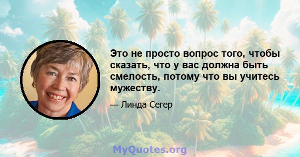 Это не просто вопрос того, чтобы сказать, что у вас должна быть смелость, потому что вы учитесь мужеству.