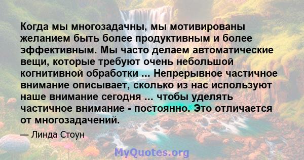 Когда мы многозадачны, мы мотивированы желанием быть более продуктивным и более эффективным. Мы часто делаем автоматические вещи, которые требуют очень небольшой когнитивной обработки ... Непрерывное частичное внимание