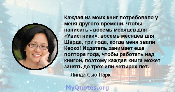 Каждая из моих книг потребовало у меня другого времени, чтобы написать - восемь месяцев для «Увистники», восемь месяцев для Шарда, три года, когда меня звали Кеоко! Издатель занимает еще полтора года, чтобы работать над 