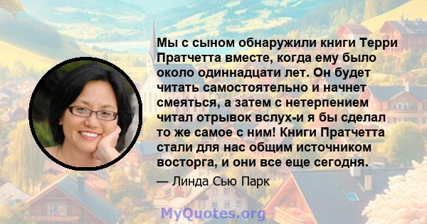 Мы с сыном обнаружили книги Терри Пратчетта вместе, когда ему было около одиннадцати лет. Он будет читать самостоятельно и начнет смеяться, а затем с нетерпением читал отрывок вслух-и я бы сделал то же самое с ним!