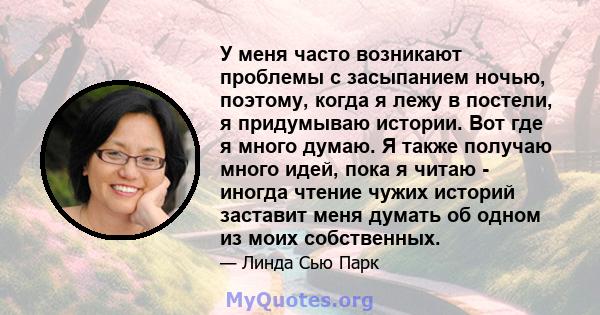 У меня часто возникают проблемы с засыпанием ночью, поэтому, когда я лежу в постели, я придумываю истории. Вот где я много думаю. Я также получаю много идей, пока я читаю - иногда чтение чужих историй заставит меня