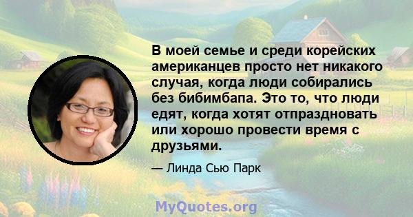 В моей семье и среди корейских американцев просто нет никакого случая, когда люди собирались без бибимбапа. Это то, что люди едят, когда хотят отпраздновать или хорошо провести время с друзьями.