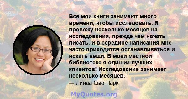 Все мои книги занимают много времени, чтобы исследовать. Я провожу несколько месяцев на исследования, прежде чем начать писать, и в середине написания мне часто приходится останавливаться и искать вещи. В моей местной