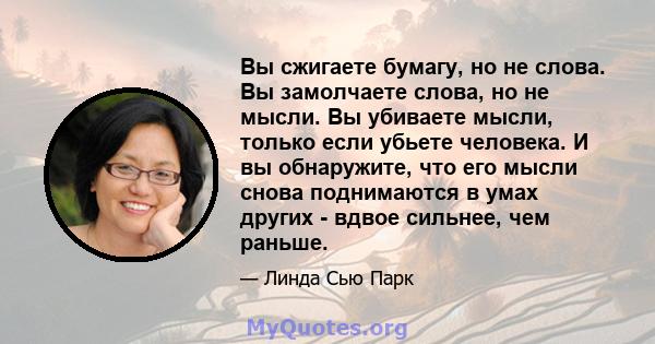 Вы сжигаете бумагу, но не слова. Вы замолчаете слова, но не мысли. Вы убиваете мысли, только если убьете человека. И вы обнаружите, что его мысли снова поднимаются в умах других - вдвое сильнее, чем раньше.