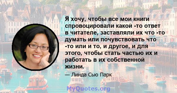 Я хочу, чтобы все мои книги спровоцировали какой -то ответ в читателе, заставляли их что -то думать или почувствовать что -то или и то, и другое, и для этого, чтобы стать частью их и работать в их собственной жизни.