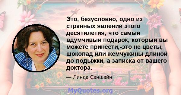 Это, безусловно, одно из странных явлений этого десятилетия, что самый вдумчивый подарок, который вы можете принести,-это не цветы, шоколад или жемчужины длиной до лодыжки, а записка от вашего доктора.