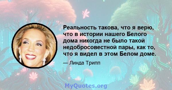 Реальность такова, что я верю, что в истории нашего Белого дома никогда не было такой недобросовестной пары, как то, что я видел в этом Белом доме.