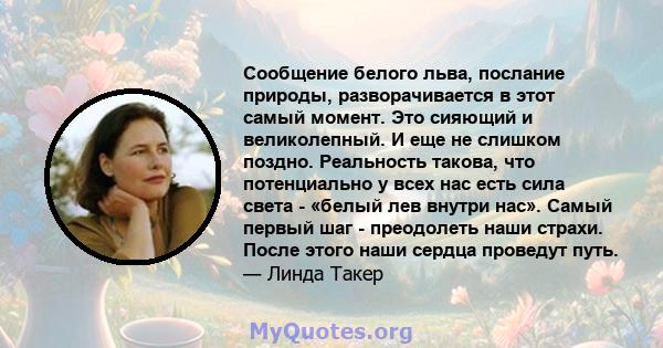 Сообщение белого льва, послание природы, разворачивается в этот самый момент. Это сияющий и великолепный. И еще не слишком поздно. Реальность такова, что потенциально у всех нас есть сила света - «белый лев внутри нас». 