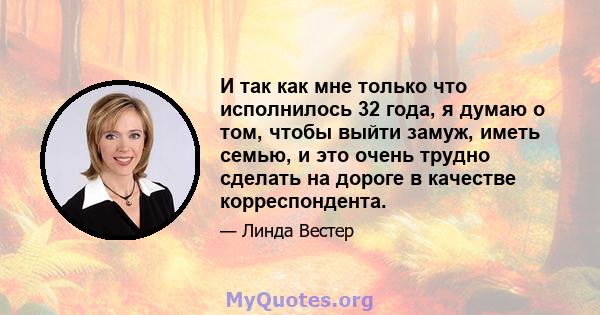 И так как мне только что исполнилось 32 года, я думаю о том, чтобы выйти замуж, иметь семью, и это очень трудно сделать на дороге в качестве корреспондента.