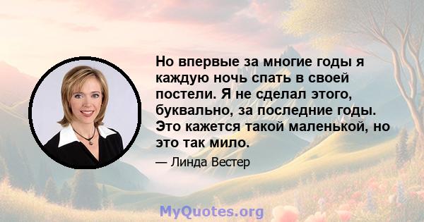 Но впервые за многие годы я каждую ночь спать в своей постели. Я не сделал этого, буквально, за последние годы. Это кажется такой маленькой, но это так мило.