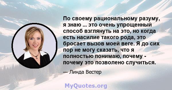 По своему рациональному разуму, я знаю ... это очень упрощенный способ взглянуть на это, но когда есть насилие такого рода, это бросает вызов моей веге. Я до сих пор не могу сказать, что я полностью понимаю, почему -