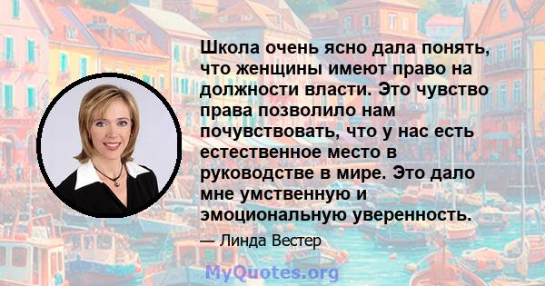 Школа очень ясно дала понять, что женщины имеют право на должности власти. Это чувство права позволило нам почувствовать, что у нас есть естественное место в руководстве в мире. Это дало мне умственную и эмоциональную