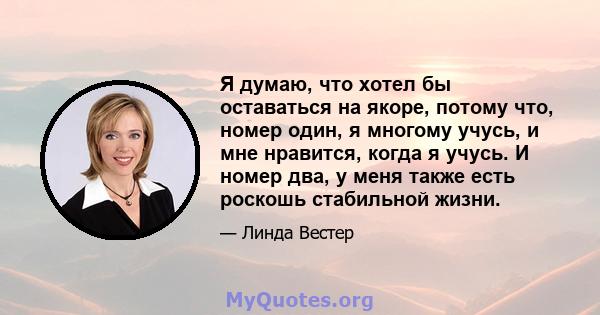 Я думаю, что хотел бы оставаться на якоре, потому что, номер один, я многому учусь, и мне нравится, когда я учусь. И номер два, у меня также есть роскошь стабильной жизни.