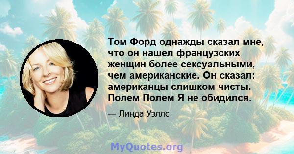 Том Форд однажды сказал мне, что он нашел французских женщин более сексуальными, чем американские. Он сказал: американцы слишком чисты. Полем Полем Я не обидился.