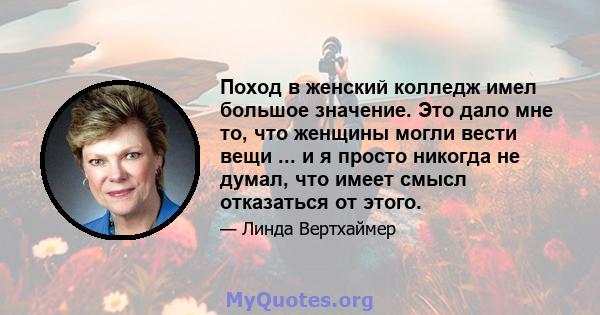 Поход в женский колледж имел большое значение. Это дало мне то, что женщины могли вести вещи ... и я просто никогда не думал, что имеет смысл отказаться от этого.