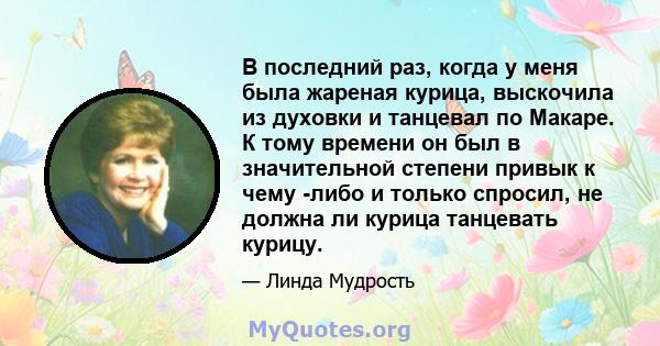 В последний раз, когда у меня была жареная курица, выскочила из духовки и танцевал по Макаре. К тому времени он был в значительной степени привык к чему -либо и только спросил, не должна ли курица танцевать курицу.