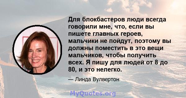 Для блокбастеров люди всегда говорили мне, что, если вы пишете главных героев, мальчики не пойдут, поэтому вы должны поместить в это вещи мальчиков, чтобы получить всех. Я пишу для людей от 8 до 80, и это нелегко.