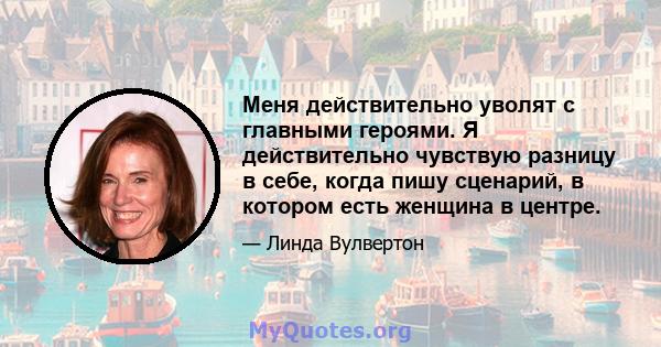 Меня действительно уволят с главными героями. Я действительно чувствую разницу в себе, когда пишу сценарий, в котором есть женщина в центре.