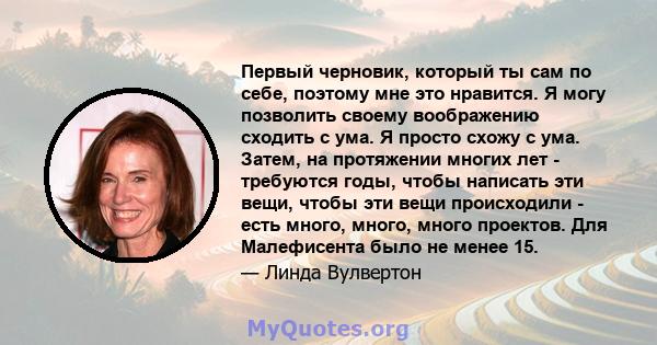 Первый черновик, который ты сам по себе, поэтому мне это нравится. Я могу позволить своему воображению сходить с ума. Я просто схожу с ума. Затем, на протяжении многих лет - требуются годы, чтобы написать эти вещи,