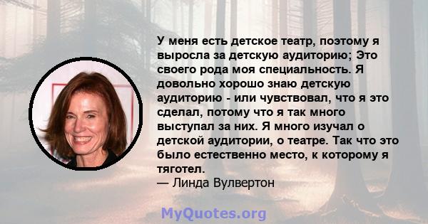 У меня есть детское театр, поэтому я выросла за детскую аудиторию; Это своего рода моя специальность. Я довольно хорошо знаю детскую аудиторию - или чувствовал, что я это сделал, потому что я так много выступал за них.