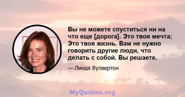 Вы не можете спуститься ни на что еще [дорога]. Это твоя мечта; Это твоя жизнь. Вам не нужно говорить другие люди, что делать с собой. Вы решаете.