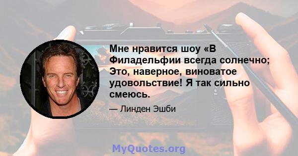 Мне нравится шоу «В Филадельфии всегда солнечно; Это, наверное, виноватое удовольствие! Я так сильно смеюсь.