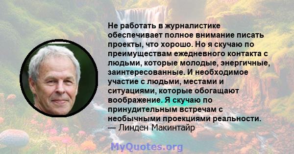 Не работать в журналистике обеспечивает полное внимание писать проекты, что хорошо. Но я скучаю по преимуществам ежедневного контакта с людьми, которые молодые, энергичные, заинтересованные. И необходимое участие с