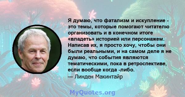 Я думаю, что фатализм и искупление - это темы, которые помогают читателю организовать и в конечном итоге «владеть» историей или персонажем. Написав их, я просто хочу, чтобы они были реальными, и на самом деле я не