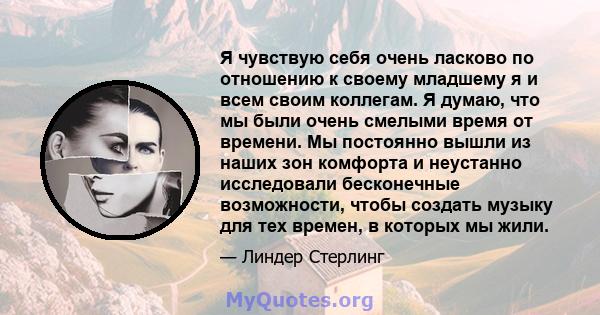 Я чувствую себя очень ласково по отношению к своему младшему я и всем своим коллегам. Я думаю, что мы были очень смелыми время от времени. Мы постоянно вышли из наших зон комфорта и неустанно исследовали бесконечные