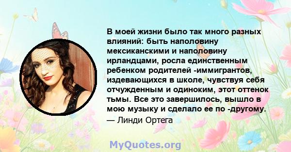 В моей жизни было так много разных влияний: быть наполовину мексиканскими и наполовину ирландцами, росла единственным ребенком родителей -иммигрантов, издевающихся в школе, чувствуя себя отчужденным и одиноким, этот