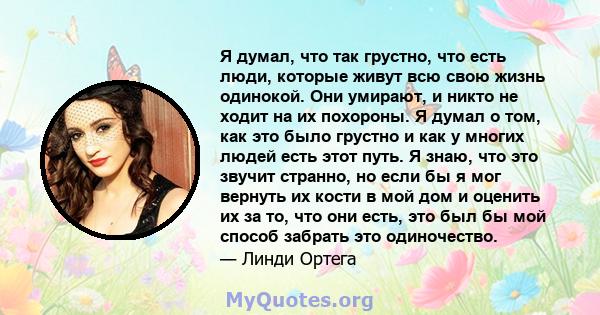 Я думал, что так грустно, что есть люди, которые живут всю свою жизнь одинокой. Они умирают, и никто не ходит на их похороны. Я думал о том, как это было грустно и как у многих людей есть этот путь. Я знаю, что это