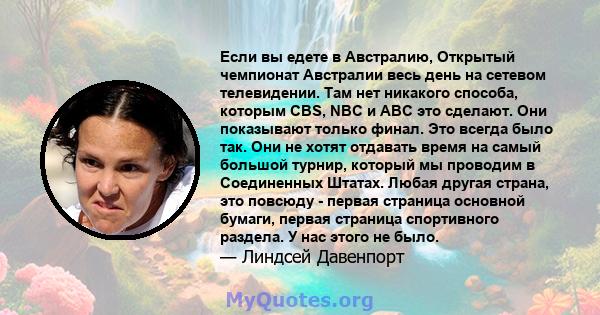 Если вы едете в Австралию, Открытый чемпионат Австралии весь день на сетевом телевидении. Там нет никакого способа, которым CBS, NBC и ABC это сделают. Они показывают только финал. Это всегда было так. Они не хотят