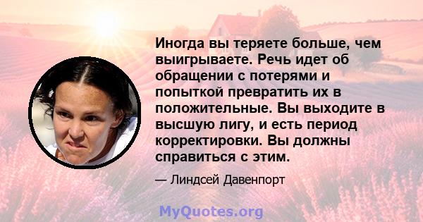 Иногда вы теряете больше, чем выигрываете. Речь идет об обращении с потерями и попыткой превратить их в положительные. Вы выходите в высшую лигу, и есть период корректировки. Вы должны справиться с этим.