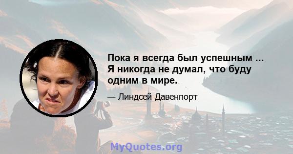 Пока я всегда был успешным ... Я никогда не думал, что буду одним в мире.