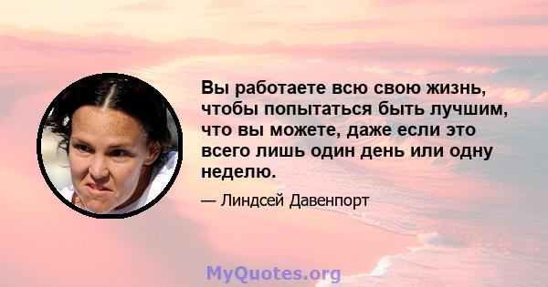 Вы работаете всю свою жизнь, чтобы попытаться быть лучшим, что вы можете, даже если это всего лишь один день или одну неделю.