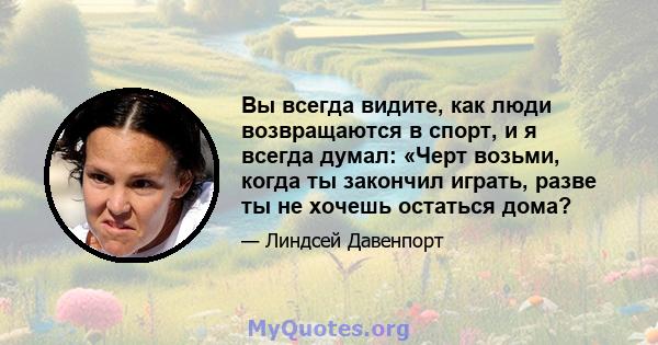 Вы всегда видите, как люди возвращаются в спорт, и я всегда думал: «Черт возьми, когда ты закончил играть, разве ты не хочешь остаться дома?