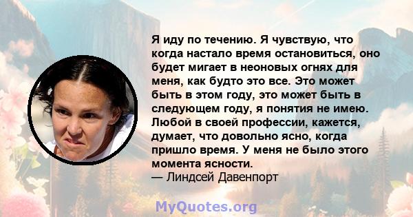 Я иду по течению. Я чувствую, что когда настало время остановиться, оно будет мигает в неоновых огнях для меня, как будто это все. Это может быть в этом году, это может быть в следующем году, я понятия не имею. Любой в