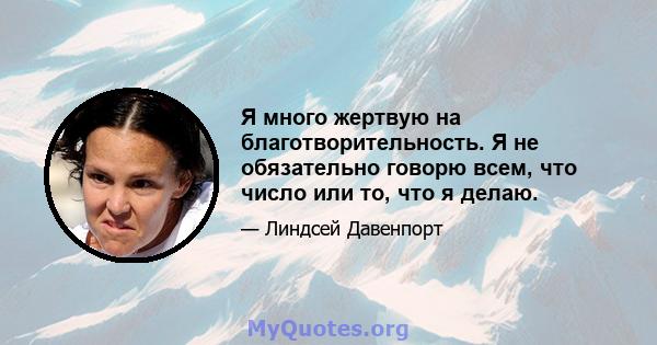 Я много жертвую на благотворительность. Я не обязательно говорю всем, что число или то, что я делаю.