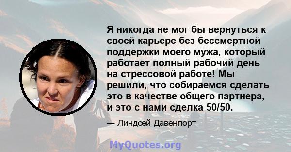 Я никогда не мог бы вернуться к своей карьере без бессмертной поддержки моего мужа, который работает полный рабочий день на стрессовой работе! Мы решили, что собираемся сделать это в качестве общего партнера, и это с